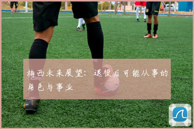 梅西未来展望：退役后可能从事的角色与事业