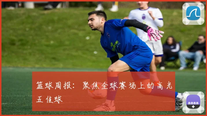 篮球周报:聚焦全球赛场上的高光五佳球