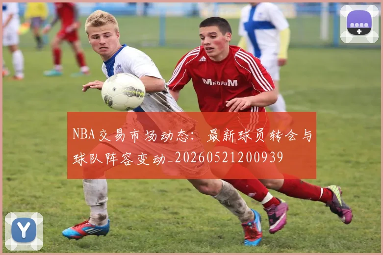 NBA交易市场动态：最新球员转会与球队阵容变动_20260521200939