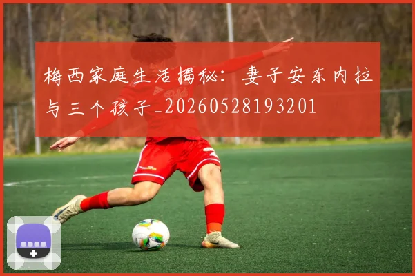梅西家庭生活揭秘：妻子安东内拉与三个孩子_20260528193201