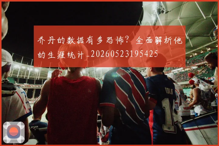 乔丹的数据有多恐怖？全面解析他的生涯统计_20260523195425