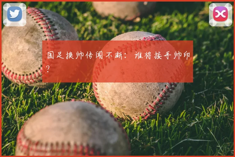 国足换帅传闻不断：谁将接手帅印？