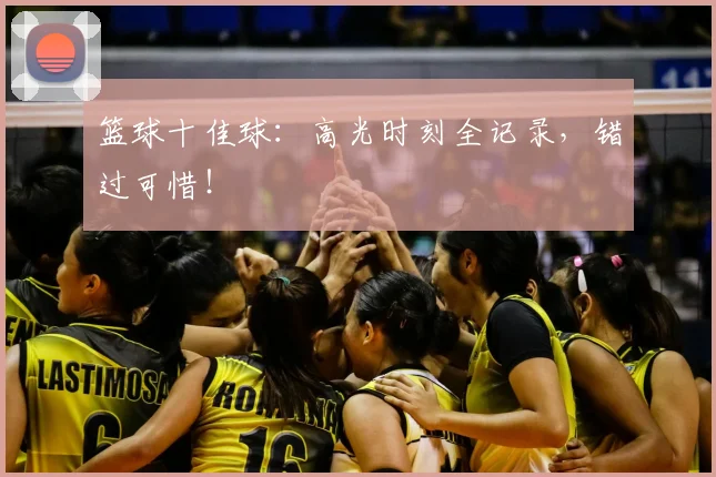 篮球十佳球：高光时刻全记录，错过可惜！