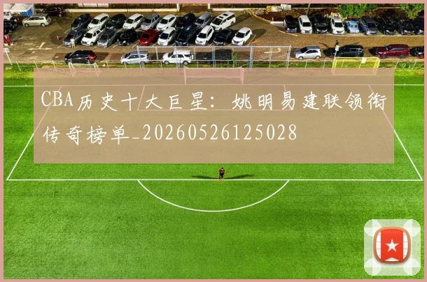 CBA历史十大巨星：姚明易建联领衔传奇榜单_20260526125028