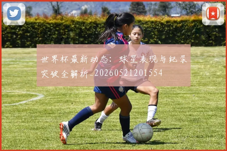 世界杯最新动态：球星表现与纪录突破全解析_20260521201554