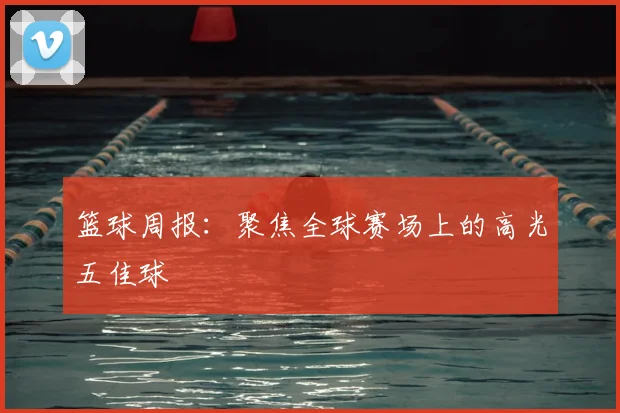 篮球周报：聚焦全球赛场上的高光五佳球
