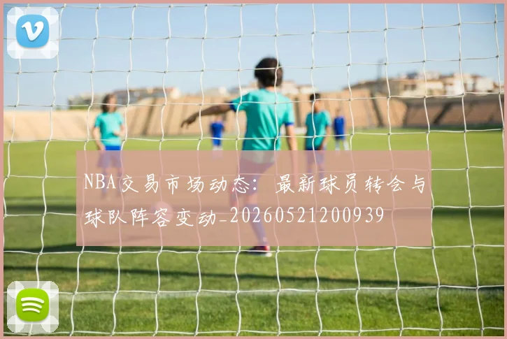 NBA交易市场动态：最新球员转会与球队阵容变动_20260521200939