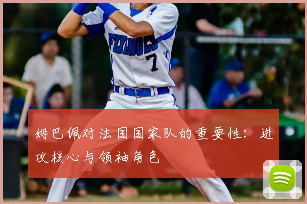 姆巴佩对法国国家队的重要性：进攻核心与领袖角色