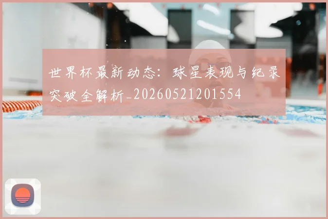 世界杯最新动态：球星表现与纪录突破全解析_20260521201554