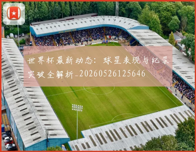 世界杯最新动态:球星表现与纪录突破全解析_20260526125646