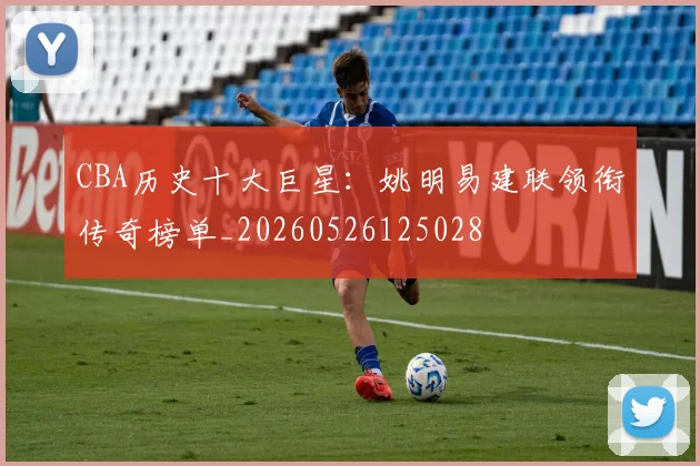 CBA历史十大巨星：姚明易建联领衔传奇榜单_20260526125028