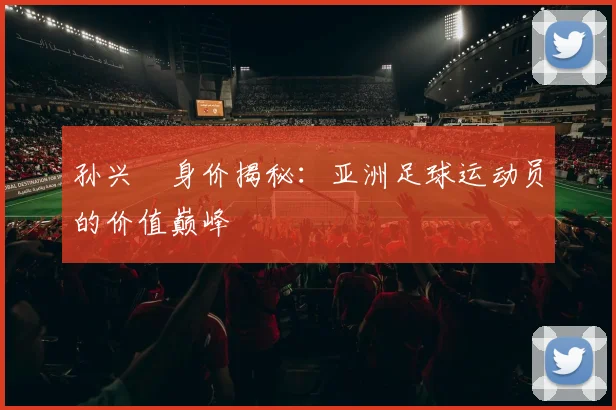 孙兴慜身价揭秘：亚洲足球运动员的价值巅峰