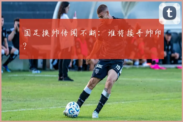 国足换帅传闻不断：谁将接手帅印？
